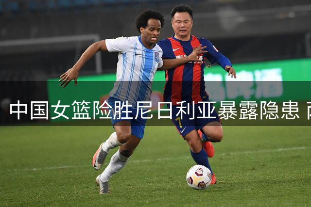 中国女篮险胜尼日利亚暴露隐患 两主力持续低迷引担忧