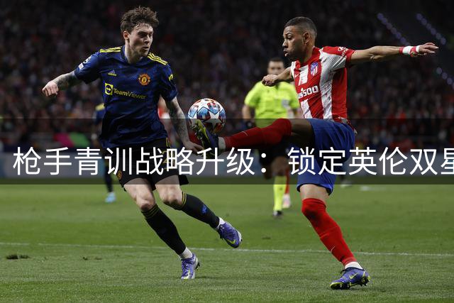 枪手青训战略升级：锁定英伦双星补强未来阵容