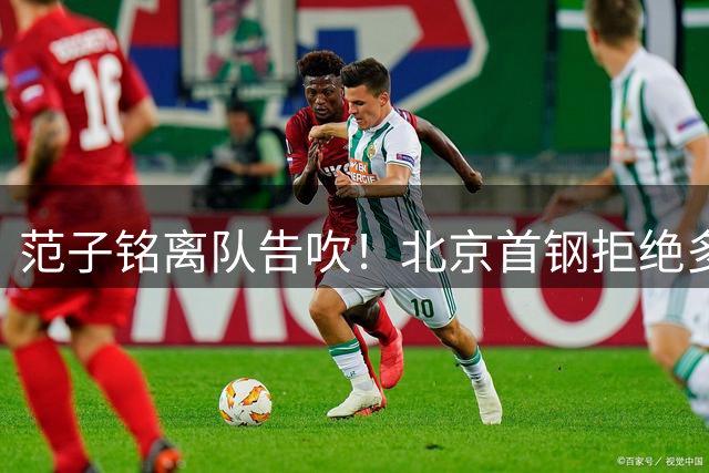 范子铭离队告吹！北京首钢拒绝多家俱乐部报价，积极挽留顶薪中锋